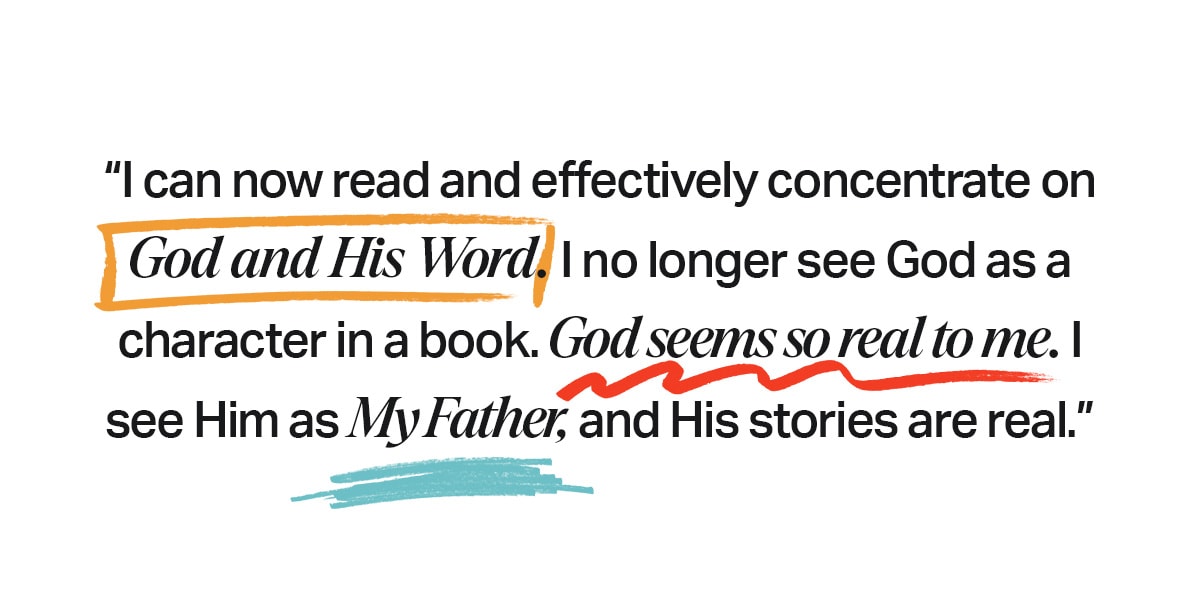 “I can now read and effectively concentrate on God and His Word. I no longer see God as a character in a book. God seems so real to me. I see Him as My Father, and His stories are real.”